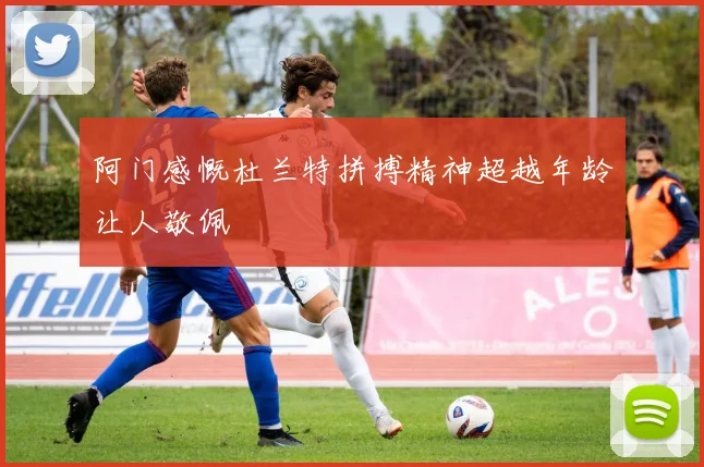 阿门感慨杜兰特拼搏精神超越年龄让人敬佩