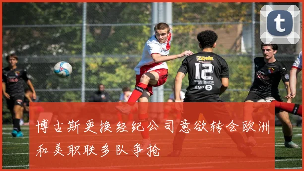 博古斯更换经纪公司意欲转会欧洲和美职联多队争抢