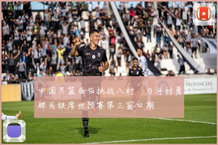中国男篮面临挑战八村塁与河村勇辉或缺席世预赛第三窗口期