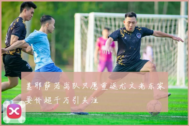 基耶萨若离队只愿重返尤文老东家要价超千万引关注