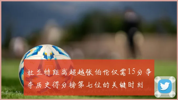 杜兰特距离超越张伯伦仅需15分争夺历史得分榜第七位的关键时刻