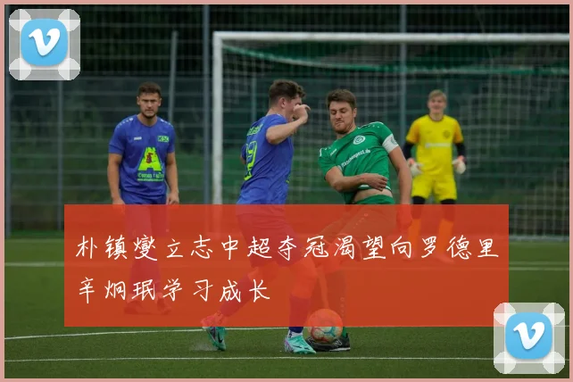 朴镇燮立志中超夺冠渴望向罗德里辛炯珉学习成长