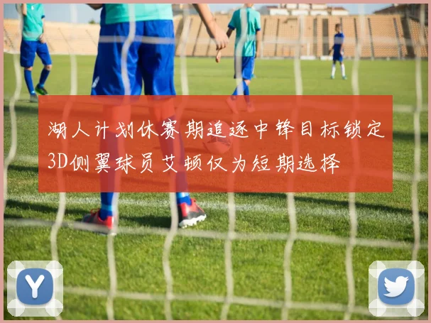 湖人计划休赛期追逐中锋目标锁定3D侧翼球员艾顿仅为短期选择
