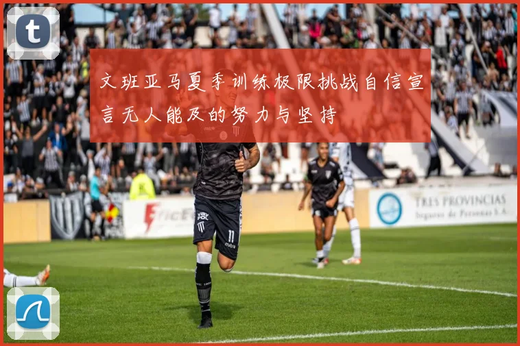 文班亚马夏季训练极限挑战自信宣言无人能及的努力与坚持