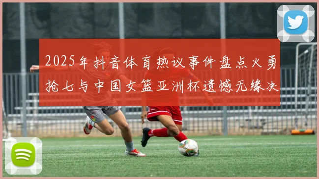 2025年抖音体育热议事件盘点火勇抢七与中国女篮亚洲杯遗憾无缘决赛