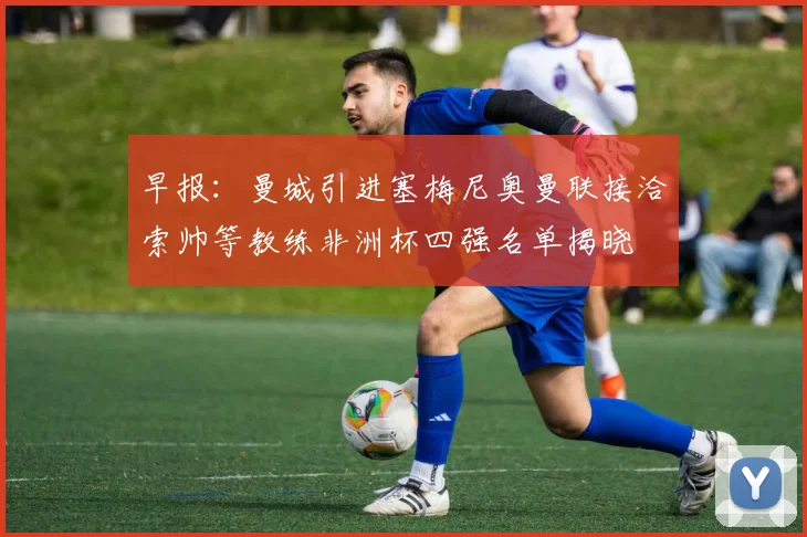 早报：曼城引进塞梅尼奥曼联接洽索帅等教练非洲杯四强名单揭晓