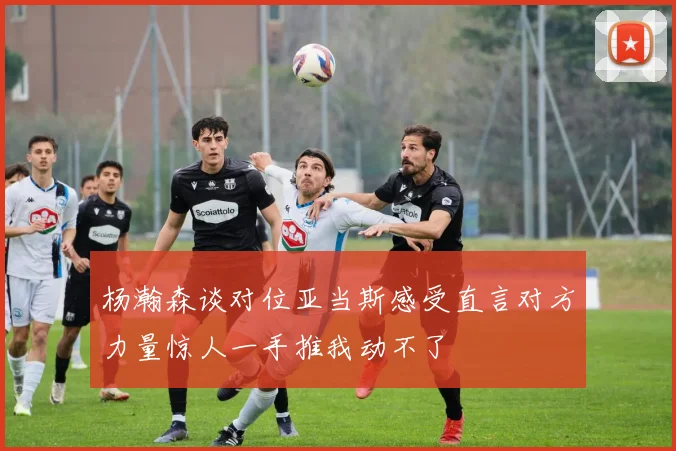 杨瀚森谈对位亚当斯感受直言对方力量惊人一手推我动不了