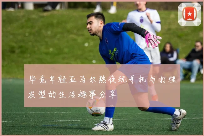 毕竟年轻亚马尔熬夜玩手机与打理发型的生活趣事分享