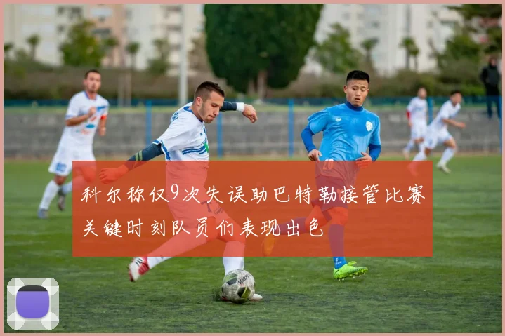 科尔称仅9次失误助巴特勒接管比赛关键时刻队员们表现出色