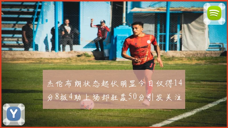 杰伦布朗状态起伏明显今日仅得14分8板4助上场却狂轰50分引发关注