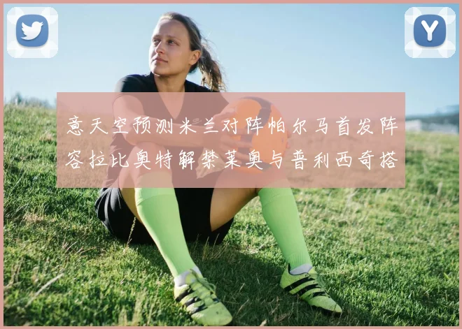 意天空预测米兰对阵帕尔马首发阵容拉比奥特解禁莱奥与普利西奇搭档出战