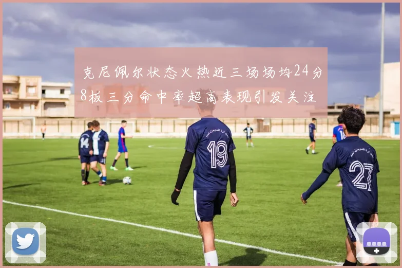 克尼佩尔状态火热近三场场均24分8板三分命中率超高表现引发关注