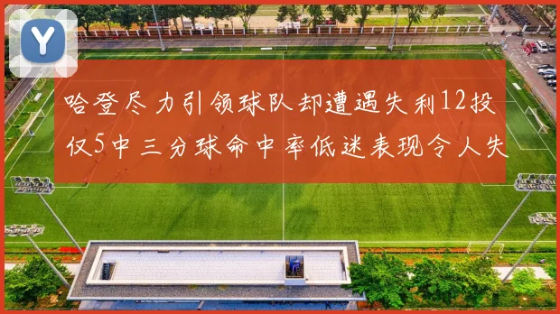 哈登尽力引领球队却遭遇失利12投仅5中三分球命中率低迷表现令人失望