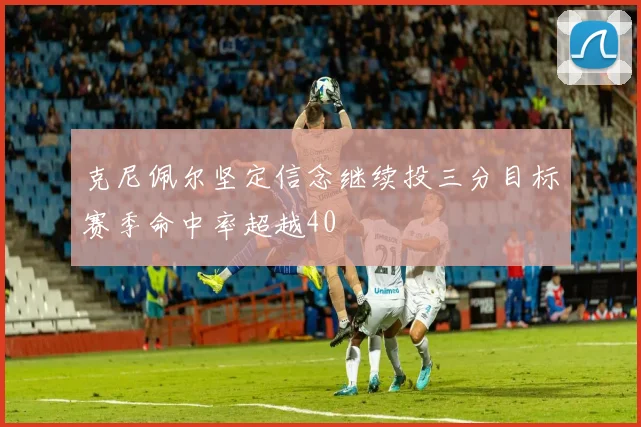 克尼佩尔坚定信念继续投三分目标赛季命中率超越40